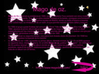 Mago de oz. Mago de Oz  comenzó su andadura en 1989, cuando el batería Txus contactó con otros músicos para formar una banda. Tras varios años rotando músicos en la banda, consiguen una formación estable y comienza a tocar en pequeños locales de Madrid, donde su estilo empieza a hacerse notar (sobre todo, la introducción de un violín, lo que permite mezclar sonidos celtas y heavys). En 1992 el grupo queda finalista del concurso de Rock "Villa de Madrid". Dos años más tarde, en 1994, aparece el primer álbum del grupo, con el título de mago de oz.'. Se trata de un disco autoproducido por los miembros de la banda, y les permite darse a conocer y realizar una gira por todo el país, ganándose el título de grupo revelación de 1995  En 1996 publican su segundo trabajo, una opera rock titulada Jesús de chamberí  En 1998 los Mago de Oz graban la leyenda de la mancha'  En septiembre de 1.999, se reedita su primer álbum, dándole el título de "1º". En el 2000 aparece su siguiente disco, titulado finisterra. En el 2002  Mago de oz,  publica " folktergeist ", En 2006 Mago de Oz publica rarezas", un doble álbum donde se recogen todas las grabaciones inéditas, acústicos, caras B de singles, colaboraciones con otros artistas, apariciones en tributos, etc... Se trata de un álbum con 20 temas,  http://www.magodeoz.com/ índice 