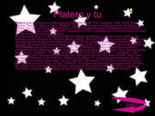 Platero y tu Platero y tú  se forma con cuatro amigos, llamados Adolfo “Fito” Cabrales, Iñaki “Uoho” Antón, Juantxu “Mongol” Olano y Jesús “Maguila” García Comienzan tocando por garitos de Bilbao, su ciudad. Con el dinero que obtienen de su primera maqueta financian la grabación de su primer disco, titulado "Voy a acabar borracho", aparecido en 1991 y grabado en un tiempo récord (un sólo día fue necesario para su grabación). Gracias a este disco, la discográfica DRO les ofrece un contrato y, gracias a ellos, platero y tu publican un año después su segundo álbum, titulado "Burrock’n Roll", que no es otra cosa que una remasterización de se primera maqueta. A pesar de ser temas ya publicados, el hecho de poner disponer de medios técnicos de mayor calidad ofrece unas canciones más frescas y renovadas. En 1992  Platero y tú  publican un nuevo álbum, "Muy Deficiente", en los estudios Box de Madrid, contando con la colaboración especial de Rosendo en el tema "Sin Solución". Otros que componen el álbum son "Desertor", "Rompe Los Cristales", "El Roce De Tu Cuerpo" y "Cantalojas", una balada en la que interviene el Reverendo. En 1994 aparece "Hay Poco Rock & Roll", álbum que consagra a Platero y tú En 1997 los Platero y tú publican "7", un trabajo más trabajado que los anteriores con el que repiten disco de oro y gira por todo el país. En el 200 se reúnen de nuevo para grabar un nuevo disco, titulado "Correos", con el que rápidamente consiguen entrar en listas de ventas. Tras una nueva gira con lleno absoluto en los lugares en los que actúan, vuelven a marcarse un paréntesis, que esta vez será definitivo, separándose la banda en el 2002. índice 