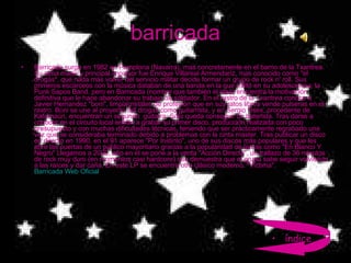 barricada Barricada surge en 1982 en Pamplona (Navarra), mas concretamente en el barrio de la Txantrea. Su alma mater y principal impulsor fue Enrique Villareal Armendariz, mas conocido como "el drogas", que nada más volver del servicio militar decide formar un grupo de rock n' roll. Sus primeros escarceos con la música databan de una banda en la que militó en su adolescencia, la Punk Sapos Band, pero en Barricada (nombre que también él idea) encuentra la motivación definitiva que le hace abandonar su trabajo de soldador. En el rastro de la Txantrea conoce a Javier Hernandez "boni", limpiacristales de profesión que en sus ratos libres vende pulseras en el rastro. Boni se une al proyecto del drogas como guitarrista, y en Sergio Oses, procedente de Kafarnaún, encuentran un segundo  guitarra. Sólo queda conseguir un baterista. Tras darse a conocer en el circuito local entran a grabar su primer disco, producción realizada con poco presupuesto y con muchas dificultades técnicas, teniendo que ser prácticamente regrabado una vez que se consideraba terminado debido a problemas con la cinta master. Tras publicar un disco en directo en 1990, en el 91 aparece "Por Instinto", uno de sus discos más populares y que les abre las puertas de un público mayoritario gracias a la popularidad de temas como "En Blanco Y Negro" Llegamos a 2000, año en el se pone a la venta "Acción Directa", un trallazo de 36 minutos de rock muy duro (en momentos casi hardcore) que demuestra que el grupo sabe seguir volviendo a las raíces y dar caña. En este LP se encuentra otro clásico moderno: "Víctima". Barricada Web Oficial índice 