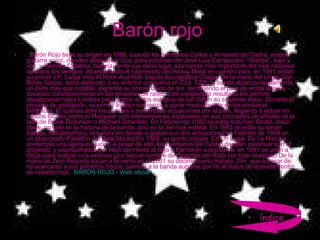 Barón rojo     Barón Rojo tiene su origen en 1980, cuando los hermanos Carlos y Armando de Castro, ambos guitarra y voz, deciden abandonar Coz, para juntarse con José Luis Campuzano “Sherpa”, bajo y voz, y Hermes Calabria, batería, en lo que daría lugar a la banda más importante del rock nacional de todos los tiempos. Abanderando el nacimiento del Heavy Metal en nuestro país, en 1981 editan su primer LP, Larga Vida Al Rock And Roll, bajo la discográfica Chapa. De la mano del single Con Botas Sucias, tema dedicado a su anterior compañía en Coz, CBS, la banda alcanza rápidamente un éxito más que notable, logrando su primer disco de oro, recorriendo el país de arriba abajo y sonando constantemente en las emisoras de radio. Este inesperado resultado les permite desplazarse hasta Londres para grabar en los estudios de Ian Gillan su siguiente disco. Durante el proceso de grabación, su primer trabajo comienza a sonar masivamente en las emisoras británicas, lo cual les abre las puertas a numerosas actuaciones por el país, llegando a actuar en míticos locales como el Marquee, con intervenciones especiales en sus conciertos de artistas de la talla de Bruce Dickinson o Michael Schenker. En Febrero de 1982 se edita Volumen Brutal, disco clave, no solo en la historia de la banda, sino en la del rock estatal. En 1983 se edita su tercer trabajo, Metalmorfosis, la banda les decide a grabar sus dos actuaciones en Febrero de 1984 en un abarrotado Pabellón del Real Madrid En 1985, su quinto trabajo, En Un Lugar De La Marcha, contempla una ligera evolución A pesar de ello, los hermanos De Castro deciden continuar con el proyecto, y acompañados por Niko del Hierro al bajo y Ramakán a la batería, en 1991 se unen a Obús para realizar una extensa gira bajo el nombre de Gigantes del Rock por todo el estado De la mano de Zero Records sacan a la venta en el 2001 su decimocuarto trabajo, 20+, que a pesar de no acercarse a sus primeros discos, permite a la banda auparse por fin al status de leyenda dentro de nuestro rock,  BARÓN ROJO - Web oficial índice 