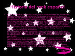 Historia del rock español A raíz del impacto provocado por los éxitos internacionales de The Beatles, surgieron en numerosos países de Europa una gran cantidad de grupos atraídos por los ritmos de los nuevos tiempos. En España, el rock comenzó a consolidarse entre 1964 y 1966, años en que ya se encontraban en activo numerosas bandas que habían conseguido cierto prestigio y difusión: Los Brincos, Bruno Lomas y Los Rockeros, Los Pekenikes, Lone Star, Micky y Los Tonys, Los Mustang, Los Sírex, Pop Tops, Los Bravos, Los Canarios, Los Cheyennes, fueron algunas de las más conocidas que lograron además cierto eco en otros países, así como Miguel Ríos y Teddy Bautista al emprender sus carreras en solitario.  Con el final de la década, se abrió un largo paréntesis que se prolongaría de hecho hasta principios de los años ochenta, cuando los jóvenes músicos se entregaron a las novedades que procedían del Reino Unido, en especial por el punk.  Resultó importante, sin embargo, el renacer de diversas corrientes de rock duro a mediados de los ochenta, a la que se adscribieron numerosas bandas de música urbana, y la acogida de otras influencias, como el ska, el reagge, y las tendencias afterpunk en general. Entre los primeros exponentes del heavy nacional figuraron Obús, Los Ángeles del Infierno, Banzai, Tarzen, Santa, Sangre Azul, Manzano, Leize, Niagara o Barricada.  índice 