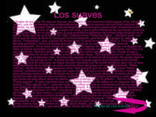 Los suaves A finales de los años 70 nace en Orense, de la mano de los hermanos Domínguez (Yosi, Charly y Javier), una de las bandas más emblemáticas que ha dado la escena del rock duro nacional. No obstante, no sería hasta 1981 cuando les llegaría su primera gran oportunidad, al telonear a los Ramones en La Coruña. El grupo cumple con nota, y los propios Ramones les reconocen como los mejores teloneros de su gira europea, lo que posibilita la grabación del primer larga duración de la banda “Esta vida me va a matar” en 1982. Clásicos como “Peligrosa María”, “Siempre igual” o el tema que da título al disco no consiguen el éxito deseado, pero les lleva a grabar su segundo álbum, “Frankestein”, que, a pesar de temas como “Cuando la música termina” o “Una ciudad llamada perdición”, lleva a la banda al punto más bajo de su carrera, en pleno clima de desmoralización. Es en este momento cuando, con el regreso de Montxo al grupo y la llegada de Gelo, la banda consolida una formación estable, tras múltiples cambios en la misma, con Yosi a la voz y guitarras, Hermes como guitarra solista, Montxo como segundo guitarra, Charly al bajo y Gelo a la batería En el año 1987 sale a la luz su tercer disco, “Ese día piensa en mi”, con himnos como “Dolores se llamaba Lola”, el tema más popular en la historia de la banda,”No puedo dejar el rock” o “Ese día piensa en mi”. A pesar de ello, Los Suaves siguen encumbrados como banda maldita del rock de este país, sin lograr el éxito merecido Con la misma temática, pero con un leve endurecimiento de su sonido, ve la luz el primer disco del grupo con una multinacional, “Malas noticias”, dónde temas sin concesiones como “Dile siempre que no estoy” o el propio “Malas noticias” extienden la fama del grupo por cada rincón del país y en tantas emisoras y medios que años atrás les mantuvieron en el mayor de los olvidos  Los Suaves alcanzan el status de la mayor banda de rock del país en ese momento, avalados por multitudinarios conciertos y unas ventas que hacen de este álbum disco de platino, gracias a temas como “El afilador”, “No me mires” o “Pobre jugador”. El gran momento que vive la banda tendrá su fiel reflejo en un segundo disco en directo, “¿Hay alguien ahí?”, esta vez triple, que refleja en toda su intensidad uno de los capítulos más brillantes del rock nacional de los últimos tiempos. A partir de entonces un par de discos más, “San Francisco Express” en 1997, una ópera rock en torno a historias surgidas con el cementerio de Orense como nexo común, y un particular “Víspera de todos los santos” en el 2.000, con Fernando Calvo como sustituto de Montxo, reflejan la evolución de una banda, convertida en leyenda, que llegan incluso a telonear a los míticos Rolling Stones en 1999 en Santiago de Compostela. tras la edición en Mayo del 2002 de Un paso atrás en el tiempo, un recopilatorio con 4 temas nuevos más una versión en gallego de El afilador, se encuentran preparando su próximo lanzamiento discográfico, que verá la luz en Otoño del 2002.  PAGINA DE LOS SUAVES índice 