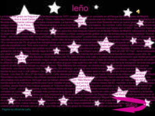 leño La historia del grupo se fragua el día de Nochevieja de 1977, cuando antes de un concierto en el Parque de Atracciones de Madrid, Rosendo le dice a José Carlos Molina: “Chico, hasta aquí hemos llegado”. La banda eran los míticos ñu y la tensión entre el guitarra y el flautista eternamente cabreado se hace insoportable. La banda se rompe y en pocos días Rosendo tiene ya nuevo grupo formado por el antiguo miembro de Fresa, Chiqui Mariscal al bajo y el ex-Coz Ramiro Penas a la batería. Su nombre: Leño. El origen de este nombre es también fuente de discusión con Rosendo y Molina apropiándose de la frase: “Las canciones que haces son un leño”. Sea como fuere, el 10 de Enero se presentan tocando en vivo en Murcia, para dos días después hacerlo en el Alcalá Palace de Madrid, taloneando a Asfalto. Su buen hacer en directo atrae la atención de aficionados y crítica, consiguiendo grabar un par de temas para el disco colectivo “Viva el Rollo”, del recién creado sello musical Chapa. “Aprendiendo a Escuchar” y sobre todo una primera versión de “Este Madrid” (durante las mezclas nacería el primer hijo de Rosendo), daban idea de la potencia y bronca sonora que poseía el trío madrileño. Durante el resto del 78 y comienzos del 79, el grupo fue trabajándose una reputación de sensacional banda en directo. Participarán en la fallida primera película española rock “Nos va la marcha”, donde su actuación resulta la más brillante. Chapa decide contratarlos definitivamente y en marzo entran en el estudio para grabar su primer redondo: “Leño”, producidos por el omnipresente Teddy Bautista. A punto de acabar la grabación del disco, Chiqui decide dejar la banda y entra el ex-Coz Tony Urbano que grabará el himno al LSD “El Tren”, tema compuesto por José Carlos Molina y Rosendo. La experiencia es por un lado, una mezcla del amateurismo de la banda en estudio y por otra, de disciplina por parte de Teddy Bautista. El 20 de marzo del 79, salía el disco a la calle y a pesar de la poca promoción que recibió por parte de Chapa y de que no fuera editado ningún single, la banda se pateó el país entero a base de trabajo en directo, consiguiendo el cariño y la afiliación de cientos de personas que veían en ellos al grupo más autentico del rollo. Imaginad cual sería la decepción de toda esa gente cuando al año siguiente lanzan su segundo disco “Más Madera Sin embargo, en directo era donde la banda demostraba lo que era realmente: una banda de puro rock´n´roll callejero. Sin embargo, en directo era donde la banda demostraba lo que era realmente: una banda de puro rock´n´roll callejero. De este modo decidirán que su próximo paso será un lanzamiento en directo (el primero del sello Chapa). Los días 25, 26 y 27 de marzo del 81, Leño descargan toda su energía y buen hacer rockero en la mítica sala Carolina de Madrid. Reventaron las tres noches y las críticas (aunque el sonido en disco deja bastante que desear) fueron excelentes, recuperando a los aficionados más auténticos del lugar que se habían despistado con “Más Madera”. El disco llega a ser oro (el más vendido del grupo) y la banda está en el momento perfecto para hacer estallar el país. Así que en los primeros meses del 82, marchan a los estudios Kingsway de Londres, donde Barón Rojo habían grabado el “Volumen Brutal”, con Carlos Narea como productor y con las canciones que harían de “Corre, Corre”, uno de los mejores y más míticos discos de nuestro rock. Allí Rosendo conocerá a su ídolo Rory Gallagher y el trío al completo se codeara con los artistas más punteros de la época. El disco sonará mucho en radio y televisión (¡qué tiempos!) y la banda presenta el disco en una fabulosa gira que empezaría el 30 de abril en el Pabellón de Deportes del Real Madrid. Leño se embarca en el verano del 83 en la multitudinaria gira “El Rock de una Noche de Verano” organizada por Miguel Ríos y que supone el momento más álgido de popularidad de la banda con estadios llenos a reventar. Pero para octubre de ese año el grupo decide poner fin a su historia. Problemas con la Compañía, malos rollos entre ellos y cierto vértigo ante la responsabilidad de no fallar a toda esa gente a la que arrastraban, se unieron para dar al traste con un grupo, que más que un mero grupo de música se convirtió en una leyenda .  Página no oficial de Leño. leño índice 