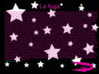 La fuga mediados de 1996 se forma en Reinosa (Cantabria) La Fuga, cuya formación inicial integraban Rulo, guitarra y voz, Fito, guitarra solista y voz, Iñaki al bajo y Edu a la batería. No obstante, no sería hasta casi un año más tarde cuando la banda graba su primera maketa, El Camino, la cual, a pesar de no alcanzar la suficiente calidad en cuanto a sonido, sorprende gratamente entre el público de la zona. Esto les permite prodigarse aún más en directo por las salas de la región, dónde, a pesar de la escasez de medios que existen para los grupos de rock, van ganándose un hueco poco a poco. Las expectativas generadas alrededor de la banda les decide a grabar su primer LP a principios de 1998. Ante el cierre de los estudios de Santander dónde el álbum iba a ser registrado, el grupo se dirige hasta Navarra con el fin de dar forma a su primer trabajo en los estudios Sonido XXI, pertenecientes a los afamados productores Javi y Juanan San Martín. De esta forma, y de la mano de la independiente FAK Records, editan Mira, bajo la producción del propio grupo, rescatando temas de su maketa de la talla de Despistado o Pierdo Verticalidad, e incorporando otros nuevos como Al Pie Del Cañón o Primavera Del 87, que acabarán convirtiéndose en clásicos. Pero durante la grabación del mismo la banda contempla la dolorosa marcha de Fito de la misma, obligado a ello por motivos laborales. Con Nando haciéndose cargo de la guitarra solista, deciden dedicar el disco a su antiguo guitarrista.  La banda continúa incesante dando conciertos por Cantabria e incluso realizando salidas esporádicas fuera de la región, para, en Diciembre de 1998, ofrecer un concierto benéfico en su localidad natal, ante un abarrotado Teatro Principal, cuyo objetivo era recaudar fondos que dedicar a juguetes destinados a los niños más necesitados. Bajo esta perspectiva, deciden registrar la actuación, plagada de versiones de grupos clave del rock y el pop nacional, en una tirada limitada de 1.000 copias, cuyo título, Un Juguete Por Navidad, transmite la emotividad de una noche marcada, junto al objetivo solidario de la misma, por el regreso a la formación de Fito, que completa a la guitarra un quinteto en el que Rulo se dedica exclusivamente a la voz. A la par que compaginan sus directos con el trabajo en el local, a finales de 1999 contemplan la salida de Iñaki del grupo, motivada por discrepancias internas, por lo que es el propio Rulo quien decide hacerse cargo del bajo.  Tras ello se centran en la preparación de los temas que constituirán su siguiente trabajo, el cual, ante la ausencia de una compañía que lo apoyara, les lleva a la vía de la autoproducción con el fin de que el mismo salga a la luz. Para grabarlo se trasladan de nuevo a los estudios Sonido XXI, para, a mediados del año 2000, editar A Golpes ...De Rock & Roll, su segundo LP en estudio. A Golpes transmite una solidez mucho mayor que su anterior trabajo, dando forma más definitiva al estilo del grupo, un rocanrol callejero pero muy cuidado, cargado de intensas baladas y unos textos muy personales con la noche como fuente de inspiración. La madurez alcanzada con este trabajo les permite consagrarse como profetas en su tierra, al mismo tiempo que les lleva a embarcarse en una gira por la que recorren diversos puntos de todo el estado, transmitiendo interés y buenas vibraciones allá donde recalan.  La gira marcará un importante punto de inflexión en la carrera del grupo, recibiendo durante la misma la visita de los hermanos San Martín, los cuales les comunican su nuevo proyecto, la creación del sello discográfico EDG Music, que para estrenarlo tienen como objetivo la grabación del tercer LP de La Fuga. Encandilados tanto por la profesionalidad como por la amistad que les une a los productores navarros, a mediados del 2001, tras madurar sus nuevas composiciones, se dirigen de nuevo a los estudios Sonido XXI para, ahora ya si bajo la producción de Javi San Martín, registrar su primer trabajo con proyección nacional. El resultado, A Las Doce, un disco mucho más elaborado, con unas notables composiciones y una calidad técnica envidiable, menos rockero y distorsionado, pero con enormes dosis de brillantez, con el apoyo de Aurora Beltrán en Balada Del Despertador, y abanderado por temas como Conversación Habitación o el clásico Pa Aquí Pa Allá regrabado en una nueva versión. El álbum comienza a propagarse por todo el estado y la popularidad del grupo se ve incrementándose sin cesar, mientras, ya en el año 2002, sus actuaciones se multiplican por todo el país, pasando a formar parte de los carteles de los más prestigiosos festivales de rock del estado, caso del Viña rock o el Derrame Rock, enarbolados como uno de los grupos bandera de una nueva generación de rock & roll urbano.  Untitled   Document índice 