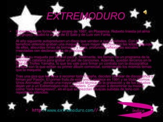 EXTREMODURO Extremoduro se formó en el verano de 1987, en Plasencia. Roberto Iniesta (el alma del grupo), recabó la ayuda de El Salo y de Luis von Fanta. Al año siguiente autoproducen un disco que venden a sus amistades. Con el beneficio obtenido graban una maqueta, cuyo mayor atractivo son las letras, algunas de ellas, absurdas rimas de borracho y otras, profundas reflexiones sociales mezcladas con declaraciones de principios. Pasean su maqueta por todo el país y, finalmente, les llaman de un programa de la televisión catalana para grabar un par de canciones. Además, quedan terceros en la final del Trofeo Yamaha, lo que les vale para firmar un contrato con la discográfica Avispa, con la que editan su primer álbum comercial, conteniendo los mismos temas que la maqueta. Tras una gira que les lleva a recorrer toda España, deciden cambiar de discográfica y firman por Pasión. El primer fruto de esta unión aparece en 1991 y se titula "Somos Unos Animales", donde una mayor calidad técnica de la grabación y de los estudios dejan ver a un Extremoduro más verdadero. Comienzan a denominar su música como "rock transgresivo", en el que se mezclan bruscas subidas de tono con repentinos silencios. http :// www.extremoduro.com / / índice 