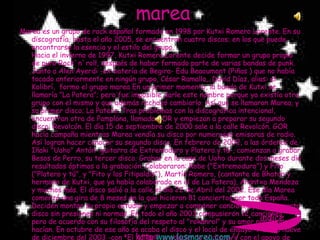 marea Marea es un grupo de rock español formado en 1998 por Kutxi Romero Lorente. En su discografía, hasta el año 2005, se encuentran cuatro discos; en los que puede encontrarse la esencia y el estilo del grupo. Hacia el invierno de 1997, Kutxi Romero Lorente decide formar un grupo propio de puro Rock`n`roll, después de haber formado parte de varias bandas de punk. Junto a Alen Ayerdi -ex batería de Begira- Edu Beaoumont (Piñas ) que no había tocado anteriormente en ningún grupo, César Ramallo,. David Díaz, alias: el Kolibrí,  formo el grupo marea En un primer momento, la banda de Kutxi se llamaría "La Patera"; pero fue imposible darle este nombre porque ya existía otro grupo con el mismo y que además rechazó cambiarlo. Así que se llamaron Marea, y su primer disco; La Patera. Tras problemas con la discográfica intencional, encuentran otra de Pamplona, llamada GOR y empiezan a preparar su segundo disco: Revolcón. El día 15 de septiembre de 2000 sale a la calle Revolcón. GOR hacía campaña mientras Marea vendía su disco por numerosas emisoras de radio. Así logran hacer conocer su segundo disco. En febrero de 2002, a las órdenes de Iñaki "Uoho" Antón -guitarra de Extremoduro y Platero y tú-, comienzan a grabar Besos de Perro, su tercer disco. Grabar en la casa de Uoho durante dos meses dio resultados óptimos a la grabación. Colaboraron: Robe ("Extremoduro") y Fito ("Platero y tú", y "Fito y los Fitipaldis"), Martín Romero, (cantante de Bhatoo y hermano de Kutxi, que ya había colaborado en el de La Patera), Arantxa Mendoza y muchos más. El disco salió a la calle el día 22 de Abril del 2002. Ese día Marea comenzó una gira de 8 meses en la que hicieron 81 conciertos por toda España. Deciden montar su propio estudio y empezar a componer canciones para un cuarto disco sin presiones ni normas. En todo el año 2003 compusieron 12 canciones, pero de acuerdo con su filosofía del respeto al "rokanrol" y su amor por lo que hacían. En octubre de ese año se acaba el disco y el local de ensayo. Y el día nueve de diciembre del 2003 -con "El Kolibrí" produciendo el disco- y con el apoyo de Aitor Ariño, empezaron a grabar -en los Estudios Lorentzo Records de Berriz- su cuarto disco: 28.000 Puñaladas http: www.losmarea.com / / índice 