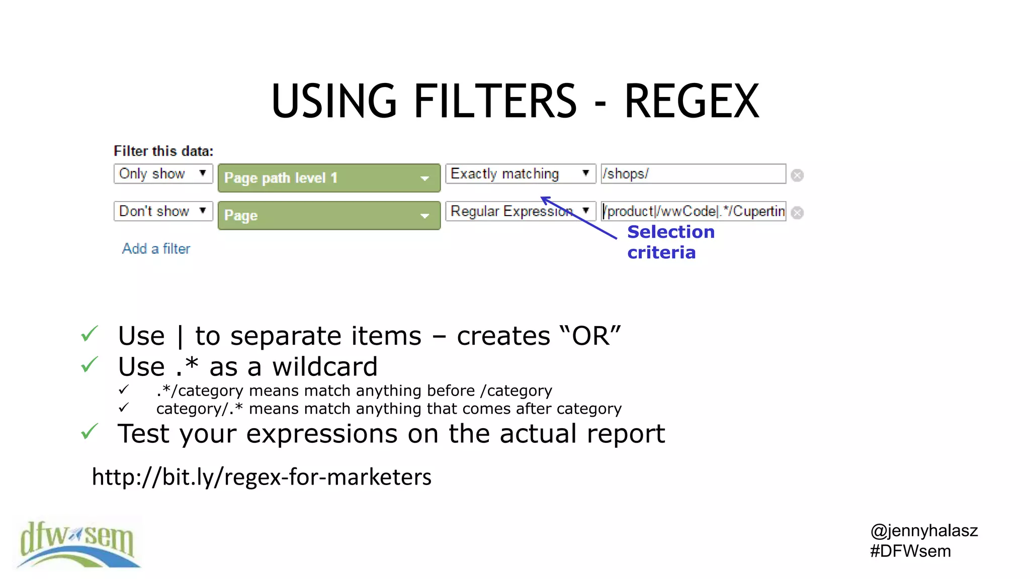 @jennyhalasz
#DFWsem
USING FILTERS - REGEX
Selection
criteria
 Use | to separate items – creates “OR”
 Use .* as a wildcard
 .*/category means match anything before /category
 category/.* means match anything that comes after category
 Test your expressions on the actual report
http://bit.ly/regex-for-marketers
 