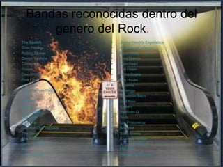 Bandas reconocidas dentro del
          genero del Rock.
•   The Beatles             •   Jimmy Hendrix Experience
•   Elvis Presley           •   Angeles del Infierno
•   Rolling Stones          •   Baron Roko
•   Damm Yankeys            •   Rata Blanca
•   Cinderrela              •   Motorhead
•   Poison                  •   Van Halen
•   Deep Purple             •   Withe Snake
•   Pink Floyd              •   Fire House
•   Ramones                 •   Extreme
•   Stone Temple Pilots     •   Saratoga
•   Ac/Dc                   •   Sebastian Bach
•   Nirvana                 •   Skid Row
•   Queen                   •   Kraken
•   Sex Pistols             •   Hombres G
•   The Cure                •   Tesla
•   The Who                 •   Los Prisioneros
•   Red Hot Chili Peppers   •   Bon Jovi
•   The Doors               •   Soda Stereo
•   The Police              •   Enanitos Verdes
•   Guns N’ Roses           •   Andres calamaro
•   Kiss                    •   Fito Paez
•   Led Zeppelin            •   Heroes Del Silencio
 