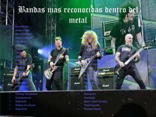 Bandas mas reconocidas dentro del
                 metal
•   Iron Maiden          •   Kreator
•   Judas Priest         •   Inquisition
•   Black Sabbath        •   Venom
•   Ozzy Osburne         •   Death
•   Metallica            •   Destruction
•   Megadeth             •   Testament
•   Anthrax              •   Cannibal Corpse
•   Slayer               •   Gorgoroth
•   D.R.I.               •   Warcry
•   Overkill             •   Apocaliptica
•   Annihilator          •   Dream theater
•   Pantera              •   Hirax
•   Manowar              •   Municipal Waste
•   Ronnie James Dio     •   Exodus
•   Arch Enemy           •   Death Angel
•   Helloween            •   Machinehead
•   Stratovarius         •   Sodom
•   Lacrimosa            •   Accept
•   Withing Temptation   •   Biohazard
•   Evanescense          •   Savatage
•   Nigthwish            •   Black Label Society
•   Sistem of a Down     •   Warbringuer
•   Sepultura            •   Nuclear Asault
 