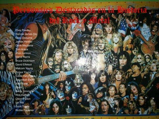 Personajes Destacadas en la Historia
             del Rock y Metal
•   Elvis Presley      •   Paul Stanley
•   Ronnie James Dio   •   Vinnie Vincent
•   Ozzy Osburne       •   Pete Townshend
•   James Heitfiel     •   Keith Moon
•   Dave Msutaine      •   Roger Daltrey
•   Tom Araya          •   Curk Cobain
•   Jhon Lennon        •   Jimmy Hendrix
•   Steve Harris
•   Bruce Dickinson
•   David Elfelsot
•   Malcom Young
•   Angus Young
•   Eddie Van Halen
•   Sebastian Bach
•   Axel Rose
•   Slash
•   Gene Simmons
•   Rob Halford
•   Glenn Tipton
•   Ian Hill
•   Scott Travis
•   Richie Faulkner
 