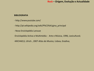 Rock – Origem, Evolução e Actualidade




BIBLIOGRAFIA

- http://www.youtube.com/

- http://pt.wikipedia.org/wiki/P%C3%A1gina_principal

- Nova Enciclopédia Larouse

-Enciclopédia Activa e Multimédia - Arte e Música, 1996, Lexicultural;

-MICHAELS, Ulrich , 2007 Atlas da Musica, Lisboa, Gradiva;
 