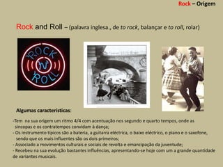 Rock – Origem


 Rock and Roll – (palavra inglesa., de to rock, balançar e to roll, rolar)




 Algumas características:
-Tem na sua origem um ritmo 4/4 com acentuação nos segundo e quarto tempos, onde as
  sincopas e os contratempos convidam à dança;
- Os instrumento típicos são a bateria, a guitarra eléctrica, o baixo eléctrico, o piano e o saxofone,
   sendo que os mais influentes são os dois primeiros;
- Associado a movimentos culturais e sociais de revolta e emancipação da juventude;
- Recebeu na sua evolução bastantes influências, apresentando-se hoje com um a grande quantidade
de variantes musicais.
 