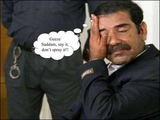 Geeze Saddam, say it, don’t spray it!! 