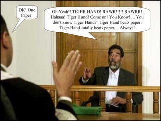 OK! One Paper! Oh Yeah!! TIGER HAND! RAWR!!!!! RAWRR! Hahaaa! Tiger Hand! Come on! You Know! ... You don't know Tiger Hand?  Tiger Hand beats paper. Tiger Hand totally beats paper. – Always! 