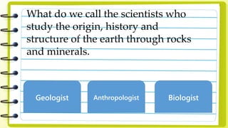 What do we call the scientists who
study the origin, history and
structure of the earth through rocks
and minerals.
Geologist Anthropologist Biologist
 