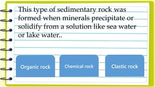 This type of sedimentary rock was
formed when minerals precipitate or
solidify from a solution like sea water
or lake water..
Organic rock Chemical rock Clastic rock
 