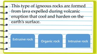 This type of igneous rocks are formed
from lava expelled during volcanic
eruption that cool and harden on the
earth’s surface.
Extrusive rock
Organic rock Intrusive rock
 