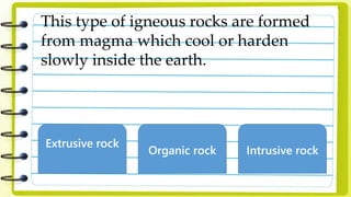 This type of igneous rocks are formed
from magma which cool or harden
slowly inside the earth.
Extrusive rock
Organic rock Intrusive rock
 