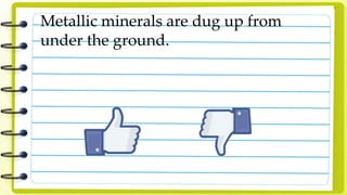 Metallic minerals are dug up from
under the ground.
 