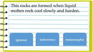 This rocks are formed when liquid
molten rock cool slowly and harden.
igneous Sedimentary metamorphic
 
