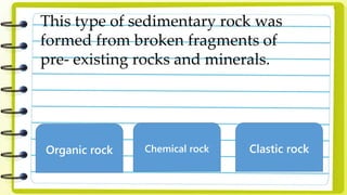 This type of sedimentary rock was
formed from broken fragments of
pre- existing rocks and minerals.
Organic rock Chemical rock Clastic rock
 