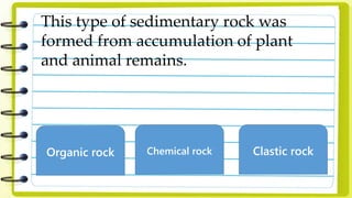 This type of sedimentary rock was
formed from accumulation of plant
and animal remains.
Organic rock Chemical rock Clastic rock
 