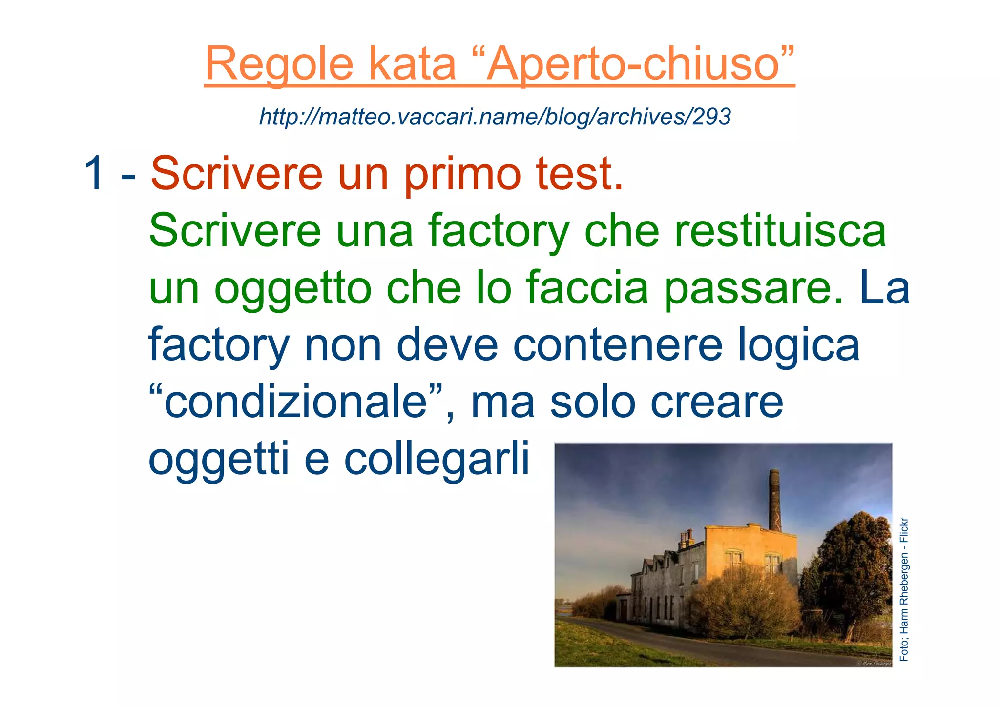 Regole kata “Aperto-chiuso”
1 - Scrivere un primo test.
Scrivere una factory che restituisca
un oggetto che lo faccia passare. La
factory non deve contenere logica
“condizionale”, ma solo creare
oggetti e collegarli
http://matteo.vaccari.name/blog/archives/293
Foto;HarmRhebergen-Flickr
 