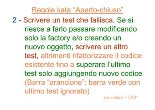 Regole kata “Aperto-chiuso”
2 - Scrivere un test che fallisca. Se si
riesce a farlo passare modificando
solo la factory e/o creando un
nuovo oggetto, scrivere un altro
test, altrimenti rifattorizzare il codice
esistente fino a superare l’ultimo
test solo aggiungendo nuovo codice
(Barra “arancione”: barra verde con
ultimo test ignorato)
lim code(i) = OCP
i →∞
 