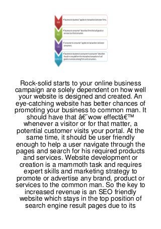 Rock-solid starts to your online business
campaign are solely dependent on how well
 your website is designed and created. An
eye-catching website has better chances of
promoting your business to common man. It
     should have that â€˜wow effectâ€™
   whenever a visitor or for that matter, a
 potential customer visits your portal. At the
     same time, it should be user friendly
enough to help a user navigate through the
pages and search for his required products
   and services. Website development or
  creation is a mammoth task and requires
   expert skills and marketing strategy to
promote or advertise any brand, product or
services to the common man. So the key to
    increased revenue is an SEO friendly
  website which stays in the top position of
    search engine result pages due to its
 