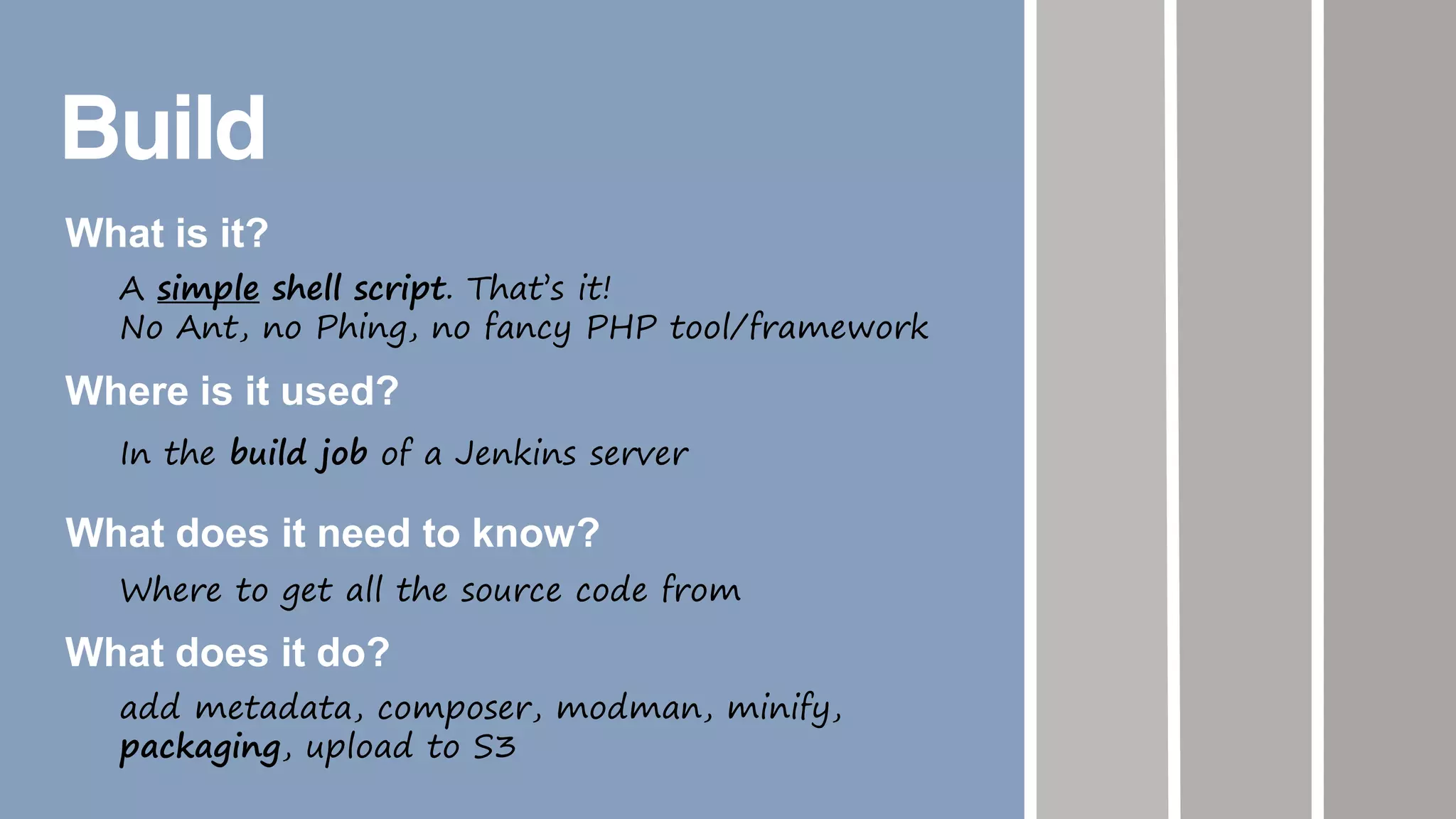 Build
What is it?
A simple shell script. That’s it!
No Ant, no Phing, no fancy PHP tool/framework
Where is it used?
In the build job of a Jenkins server
What does it need to know?
Where to get all the source code from
What does it do?
add metadata, composer, modman, minify,
packaging, upload to S3
 