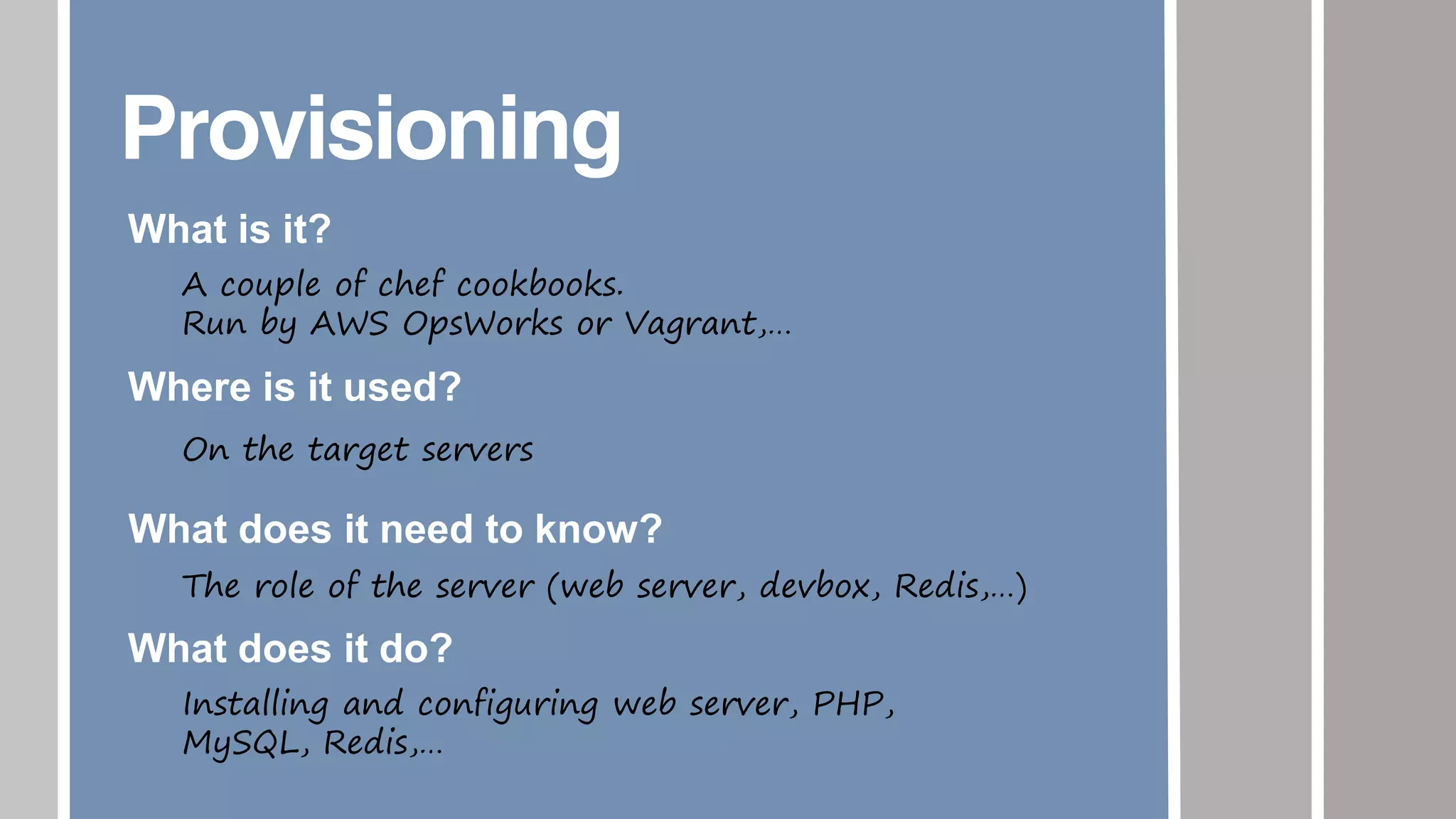 Provisioning
What is it?
A couple of chef cookbooks.
Run by AWS OpsWorks or Vagrant,…
Where is it used?
On the target servers
What does it need to know?
The role of the server (web server, devbox, Redis,…)
What does it do?
Installing and configuring web server, PHP,
MySQL, Redis,…
 