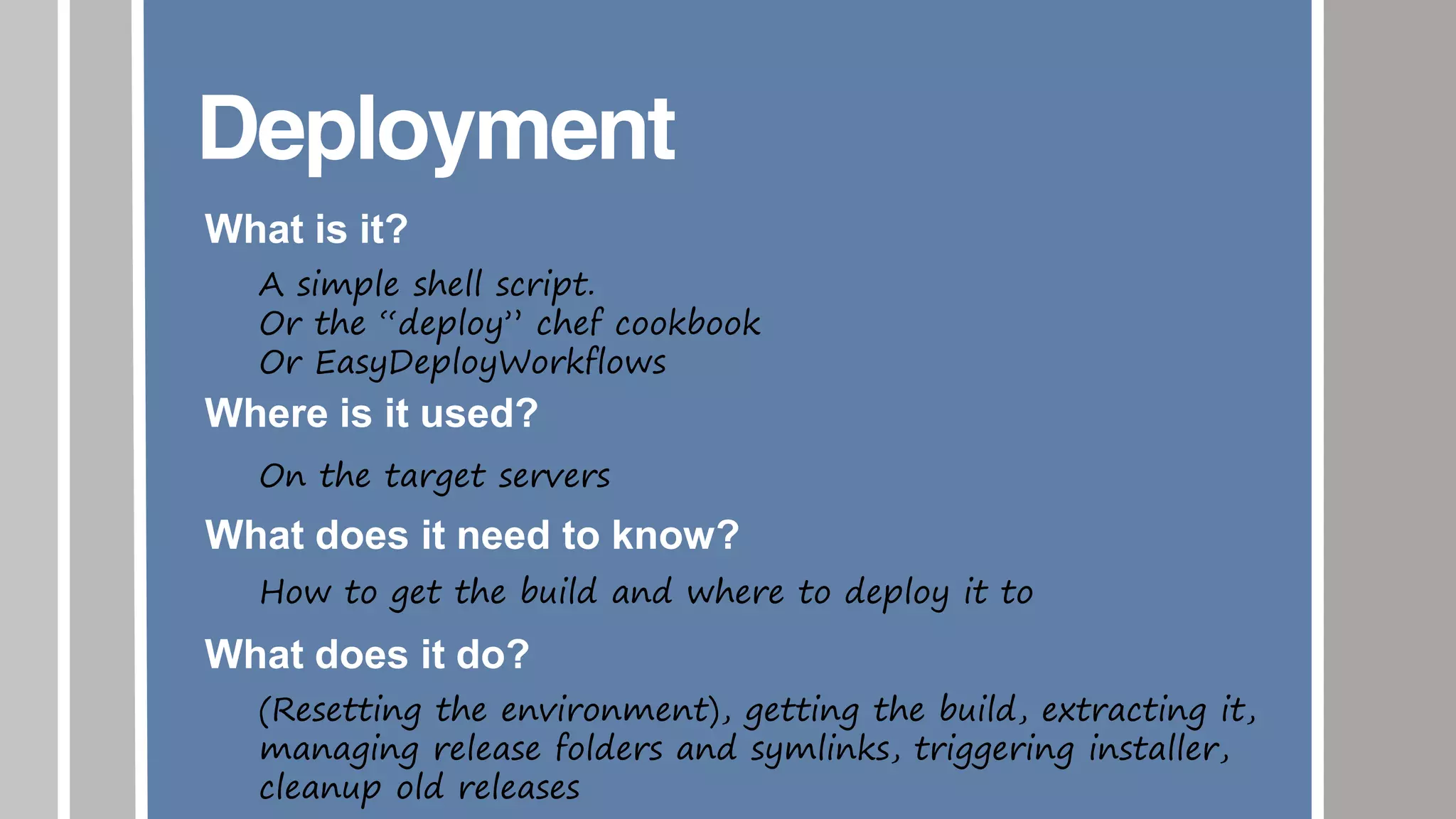 Deployment
What is it?
A simple shell script.
Or the “deploy” chef cookbook
Or EasyDeployWorkflows
Where is it used?
On the target servers
What does it need to know?
How to get the build and where to deploy it to
What does it do?
(Resetting the environment), getting the build, extracting it,
managing release folders and symlinks, triggering installer,
cleanup old releases
 