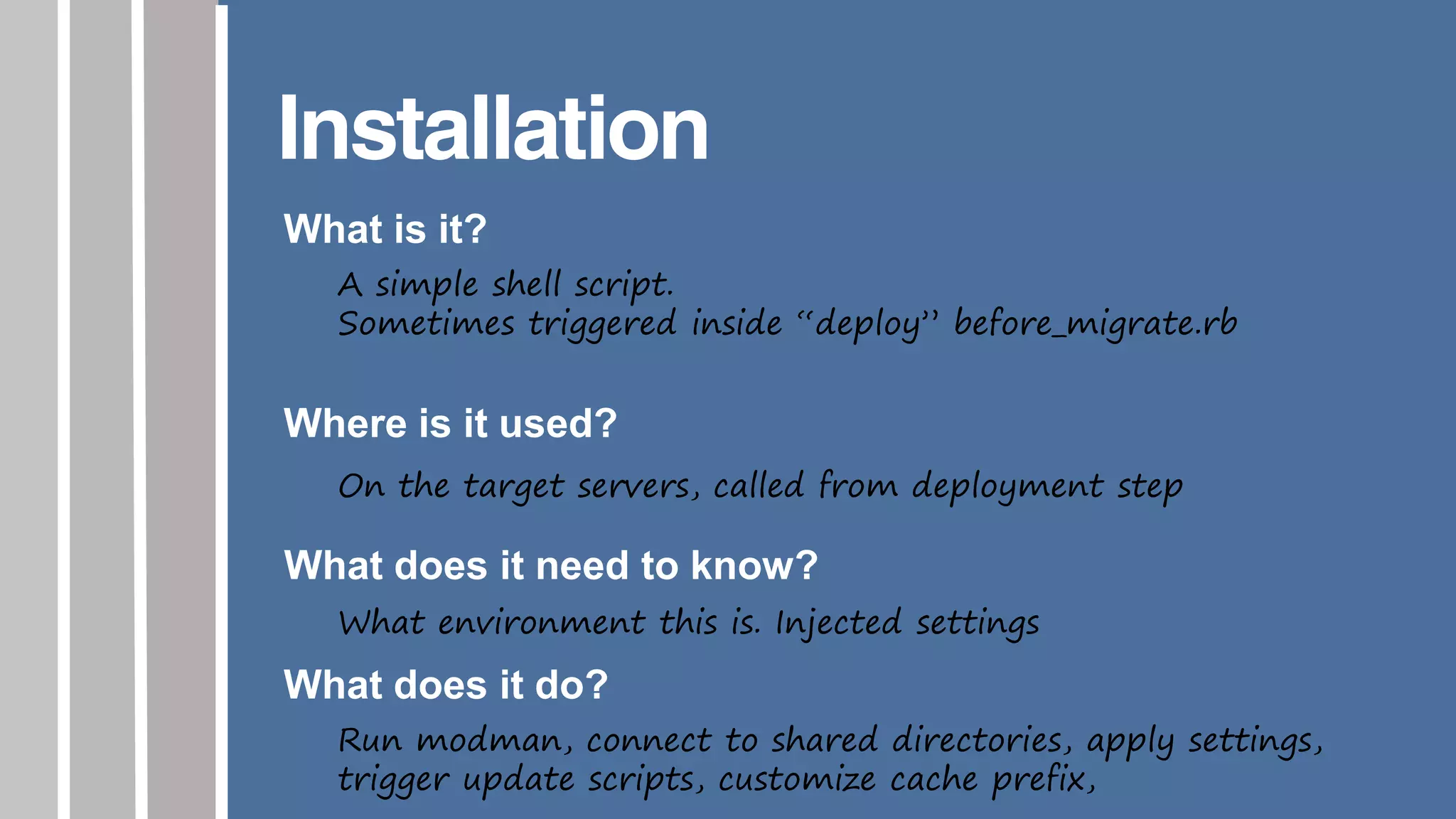 Installation
What is it?
A simple shell script.
Sometimes triggered inside “deploy” before_migrate.rb
Where is it used?
On the target servers, called from deployment step
What does it need to know?
What environment this is. Injected settings
What does it do?
Run modman, connect to shared directories, apply settings,
trigger update scripts, customize cache prefix,
 