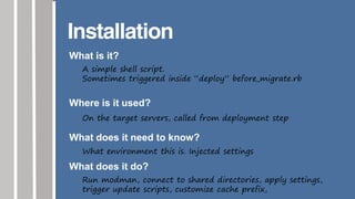 Installation
What is it?
A simple shell script.
Sometimes triggered inside “deploy” before_migrate.rb
Where is it used?
On the target servers, called from deployment step
What does it need to know?
What environment this is. Injected settings
What does it do?
Run modman, connect to shared directories, apply settings,
trigger update scripts, customize cache prefix,
 