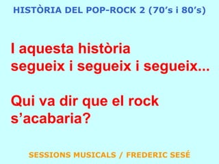 HISTÒRIA DEL POP-ROCK 2 (70’s i 80’s)I aquesta històriasegueix i segueix i segueix...Qui va dir que el rock s’acabaria?SESSIONS MUSICALS / FREDERIC SESÉ