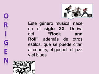 Este género musical nace
en el siglo XX. Deriva
del “Rock and
Roll” además de otros
estilos, que se puede citar,
al country, el góspel, el jazz
y el blues
 