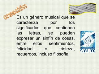 Es un género musical que se
caracteriza por los
significados que contienen
las letras, se pueden
expresar un sinfín de cosas,
entre ellos sentimientos,
felicidad o tristeza,
recuerdos, incluso filosofía
 