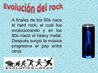 A finales de los 60s nace
el hard rock, el cual fue
evolucionando y en los
80s nació el heavy metal.
Después surgió la música
progresiva el pop entre
otros
 