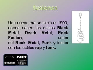 Una nueva era se inicia el 1990,
donde nacen los estilos Black
Metal, Death Metal, Rock
Fusion, unión
del Rock, Metal, Punk y fusión
con los estilos rap y funk.
 