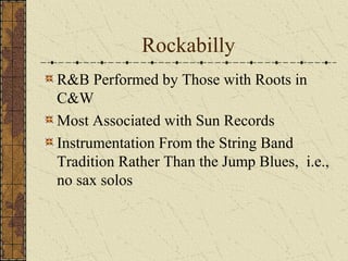Rockabilly 
R&B Performed by Those with Roots in 
C&W 
Most Associated with Sun Records 
Instrumentation From the String Band 
Tradition Rather Than the Jump Blues, i.e., 
no sax solos 
 
