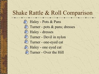 Shake Rattle & Roll Comparison 
Haley - Pots & Pans 
Turner - pots & pans; dresses 
Haley - dresses 
Turner - Devil in nylon 
Turner - one-eyed cat 
Haley - one eyed cat 
Turner - Over the Hill 
 