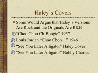 Haley’s Covers 
Some Would Argue that Haley’s Versions 
Are Rock and the Originals Are R&B 
“Choo Choo Ch-Boogie” 1957 
Louis Jordan “Choo Choo . .” 1946 
“See You Later Alligator” Haley Cover 
“See You Later Alligator” Bobby Charles 
 
