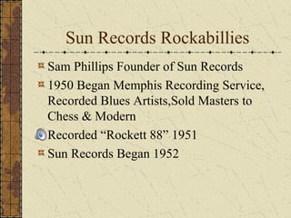 Sun Records Rockabillies 
Sam Phillips Founder of Sun Records 
1950 Began Memphis Recording Service, 
Recorded Blues Artists,Sold Masters to 
Chess & Modern 
Recorded “Rockett 88” 1951 
Sun Records Began 1952 
 