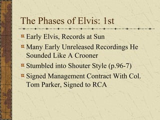 The Phases of Elvis: 1st 
Early Elvis, Records at Sun 
Many Early Unreleased Recordings He 
Sounded Like A Crooner 
Stumbled into Shouter Style (p.96-7) 
Signed Management Contract With Col. 
Tom Parker, Signed to RCA 
 