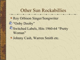 Other Sun Rockabillies 
Roy Orbison Singer/Songwriter 
“Ooby Dooby” 
Switched Labels, Hits 1960-64 “Pretty 
Woman” 
Johnny Cash, Warren Smith etc. 
 