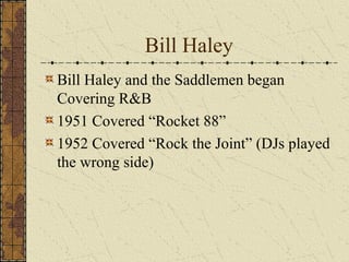 Bill Haley 
Bill Haley and the Saddlemen began 
Covering R&B 
1951 Covered “Rocket 88” 
1952 Covered “Rock the Joint” (DJs played 
the wrong side) 
 