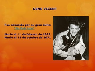 Fue conocido por su gran éxito:
“Be Bob Lula”
Nació el 11 de febrero de 1935
Murió el 12 de octubre de 1971
GENE VICENT
 