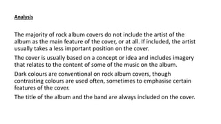 The majority of rock album covers do not include the artist of the
album as the main feature of the cover, or at all. If included, the artist
usually takes a less important position on the cover.
The cover is usually based on a concept or idea and includes imagery
that relates to the content of some of the music on the album.
Dark colours are conventional on rock album covers, though
contrasting colours are used often, sometimes to emphasise certain
features of the cover.
The title of the album and the band are always included on the cover.
Analysis
 