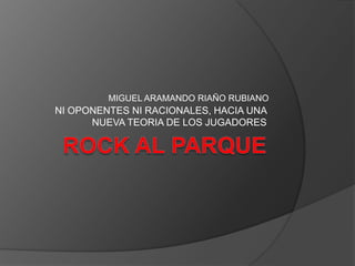 ROCK AL PARQUE  NI OPONENTES NI RACIONALES, HACIA UNA NUEVA TEORIA DE LOS JUGADORES MIGUEL ARAMANDO RIAÑO RUBIANO 