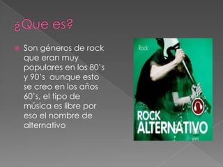    Son géneros de rock
    que eran muy
    populares en los 80’s
    y 90’s aunque esto
    se creo en los años
    60’s, el tipo de
    música es libre por
    eso el nombre de
    alternativo
 